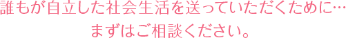 誰もが自立した社会生活を送っていただくために… まずはご相談ください